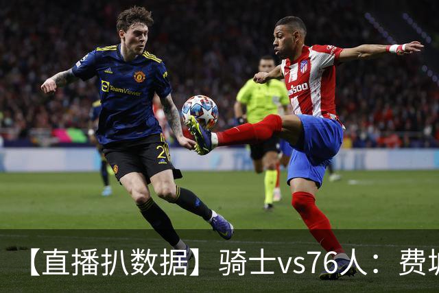 【直播扒数据】骑士vs76人：费城上演29分大逆转 5巨头合砍105分