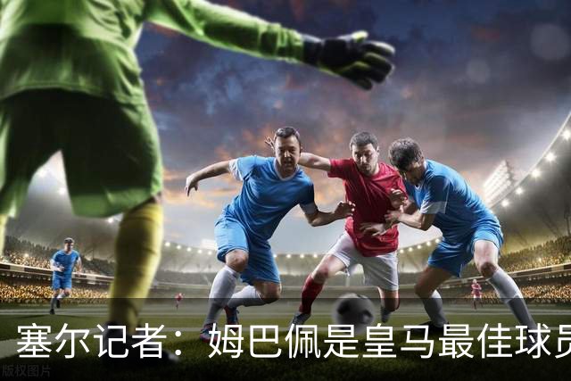 塞尔记者：姆巴佩是皇马最佳球员，但距离领袖还差得远