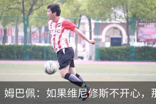 姆巴佩：如果维尼修斯不开心，那也是因为他想为球队多做些事