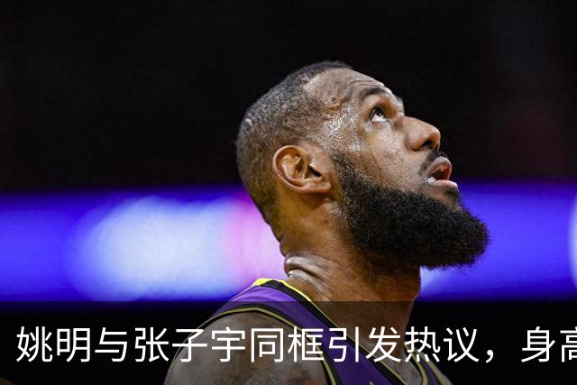 姚明与张子宇同框引发热议，身高差仅半个头，强势压制众多NBA中锋