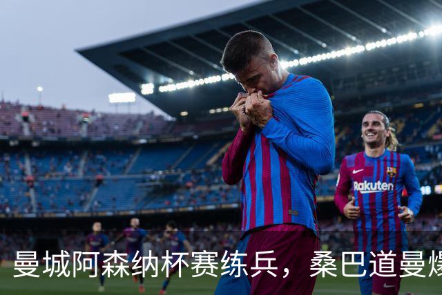 曼城阿森纳杯赛练兵，桑巴道曼爆发彰显豪门厚度