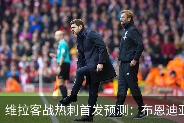 维拉客战热刺首发预测：布恩迪亚在列，埃梅里权衡伤病