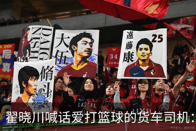 翟晓川喊话爱打篮球的货车司机：来首钢主场为我们加油