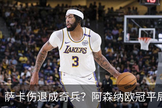 萨卡伤退成奇兵？阿森纳欧冠平局深度复盘