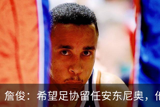 詹俊：希望足协留任安东尼奥，他熟悉国内球员情况且战术得当