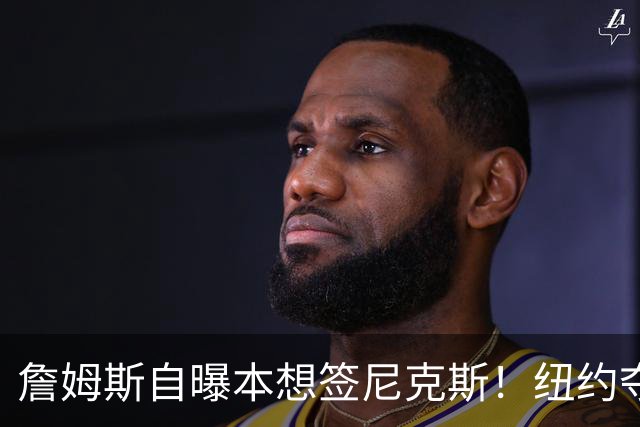 詹姆斯自曝本想签尼克斯！纽约夺冠后只能作罢：媒体绝对不会接受