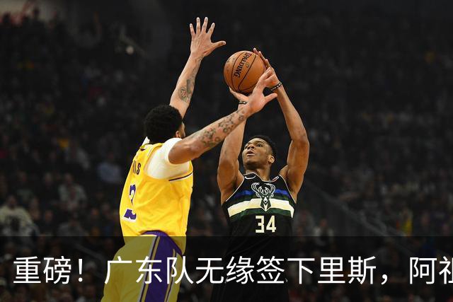 重磅！广东队无缘签下里斯，阿祖布克将打满整个赛季？
