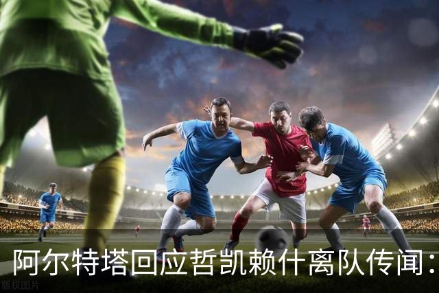 阿尔特塔回应哲凯赖什离队传闻：他很重要，会有机会