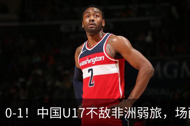 0-1！中国U17不敌非洲弱旅，场面占优反遭绝杀，世少赛前景不明